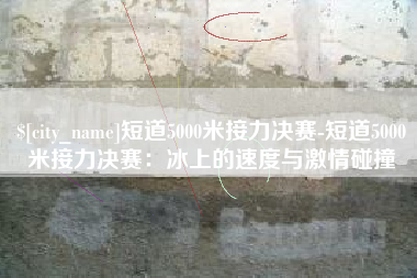 台湾短道5000米接力决赛-短道5000米接力决赛：冰上的速度与激情碰撞