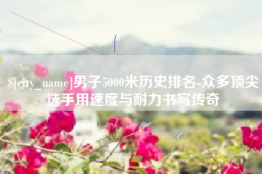 台湾男子5000米历史排名-众多顶尖选手用速度与耐力书写传奇